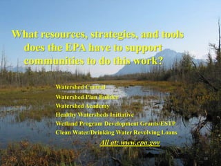 What resources, strategies, and tools
 does the EPA have to support
 communities to do this work?

         Watershed Central
         Watershed Plan Builder
         Watershed Academy
         Healthy Watersheds Initiative
         Wetland Program Development Grants/ESTP
         Clean Water/Drinking Water Revolving Loans
                        All at: www.epa.gov

                                                      16
 