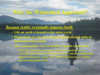 Why the Watershed Approach?

Because reality eventually imposes itself.
   – Life on earth is bound to the water cycle.
   – Watersheds are the operational/organizational units of
     land/water interaction.
   – Our communities rely on healthy aquatic ecosystems.
      • Water for drinking, municipal, commercial, industrial uses,
        creating and maintaining habitat for plants, fish and wildlife that
        support subsistence, sport, and commercial harvest, recreation,
        tourism and quality of life.


                                                                              9
 