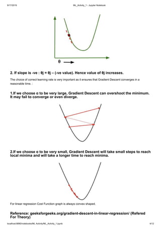 9/17/2019 ML_Activity_1 - Jupyter Notebook
localhost:8890/notebooks/ML Activity/ML_Activity_1.ipynb 4/12
2. If slope is -ve : θj = θj – (-ve value). Hence value of θj increases.
The choice of correct learning rate is very important as it ensures that Gradient Descent converges in a
reasonable time. :
1.If we choose α to be very large, Gradient Descent can overshoot the minimum.
It may fail to converge or even diverge.
2.If we choose α to be very small, Gradient Descent will take small steps to reach
local minima and will take a longer time to reach minima.
For linear regression Cost Function graph is always convex shaped.
Reference: geeksforgeeks.org/gradient-descent-in-linear-regression/ (Refered
For Theory)
 