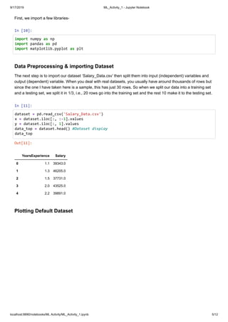 9/17/2019 ML_Activity_1 - Jupyter Notebook
localhost:8890/notebooks/ML Activity/ML_Activity_1.ipynb 5/12
First, we import a few libraries-
In [10]:
Data Preprocessing & importing Dataset
The next step is to import our dataset ‘Salary_Data.csv’ then split them into input (independent) variables and
output (dependent) variable. When you deal with real datasets, you usually have around thousands of rows but
since the one I have taken here is a sample, this has just 30 rows. So when we split our data into a training set
and a testing set, we split it in 1/3, i.e., 20 rows go into the training set and the rest 10 make it to the testing set.
In [11]:
Plotting Default Dataset
Out[11]:
YearsExperience Salary
0 1.1 39343.0
1 1.3 46205.0
2 1.5 37731.0
3 2.0 43525.0
4 2.2 39891.0
import numpy as np
import pandas as pd
import matplotlib.pyplot as plt
dataset = pd.read_csv('Salary_Data.csv')
x = dataset.iloc[:, :-1].values
y = dataset.iloc[:, 1].values
data_top = dataset.head() #Dataset display
data_top
 