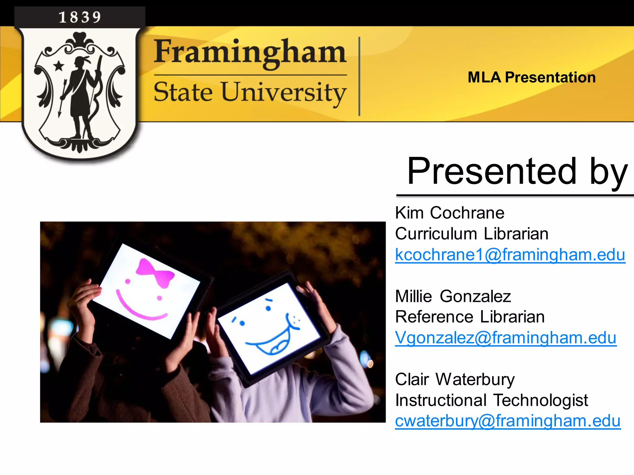 MLA Presentation




 Presented by
Kim Cochrane
Curriculum Librarian
kcochrane1@framingham.edu

Millie Gonzalez
Reference Librarian
Vgonzalez@framingham.edu

Clair Waterbury
Instructional Technologist
cwaterbury@framingham.edu
 