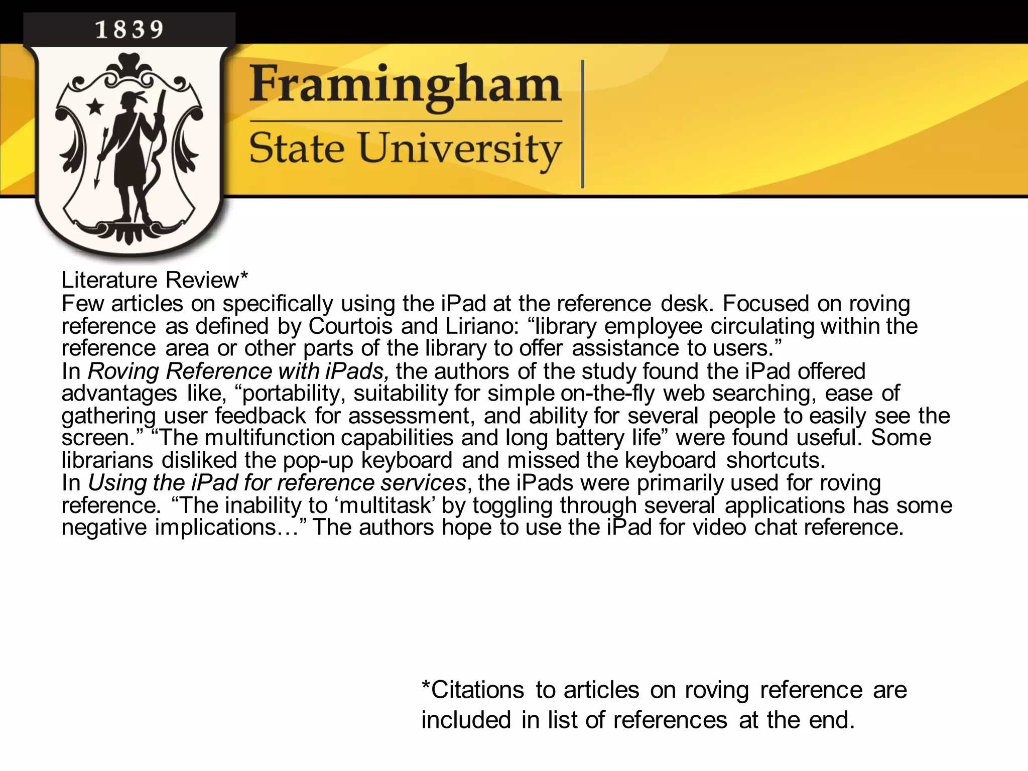 Literature Review*
Few articles on specifically using the iPad at the reference desk. Focused on roving
reference as defined by Courtois and Liriano: “library employee circulating within the
reference area or other parts of the library to offer assistance to users.”
In Roving Reference with iPads, the authors of the study found the iPad offered
advantages like, “portability, suitability for simple on-the-fly web searching, ease of
gathering user feedback for assessment, and ability for several people to easily see the
screen.” “The multifunction capabilities and long battery life” were found useful. Some
librarians disliked the pop-up keyboard and missed the keyboard shortcuts.
In Using the iPad for reference services, the iPads were primarily used for roving
reference. “The inability to ‘multitask’ by toggling through several applications has some
negative implications…” The authors hope to use the iPad for video chat reference.




                                    *Citations to articles on roving reference are
                                    included in list of references at the end.
 