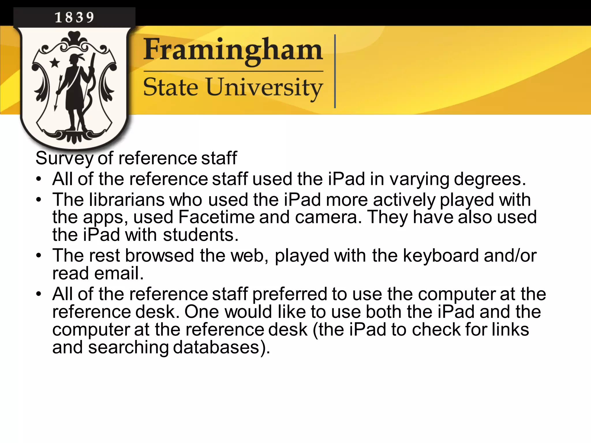 Survey of reference staff
    • All of the reference staff used the iPad in varying degrees.
    • The librarians who used the iPad more actively played with
      the apps, used Facetime and camera. They have also used
      the iPad with students.
    • The rest browsed the web, played with the keyboard and/or
      read email.
    • All of the reference staff preferred to use the computer at the
      reference desk. One would like to use both the iPad and the
      computer at the reference desk (the iPad to check for links
      and searching databases).



Google images
 