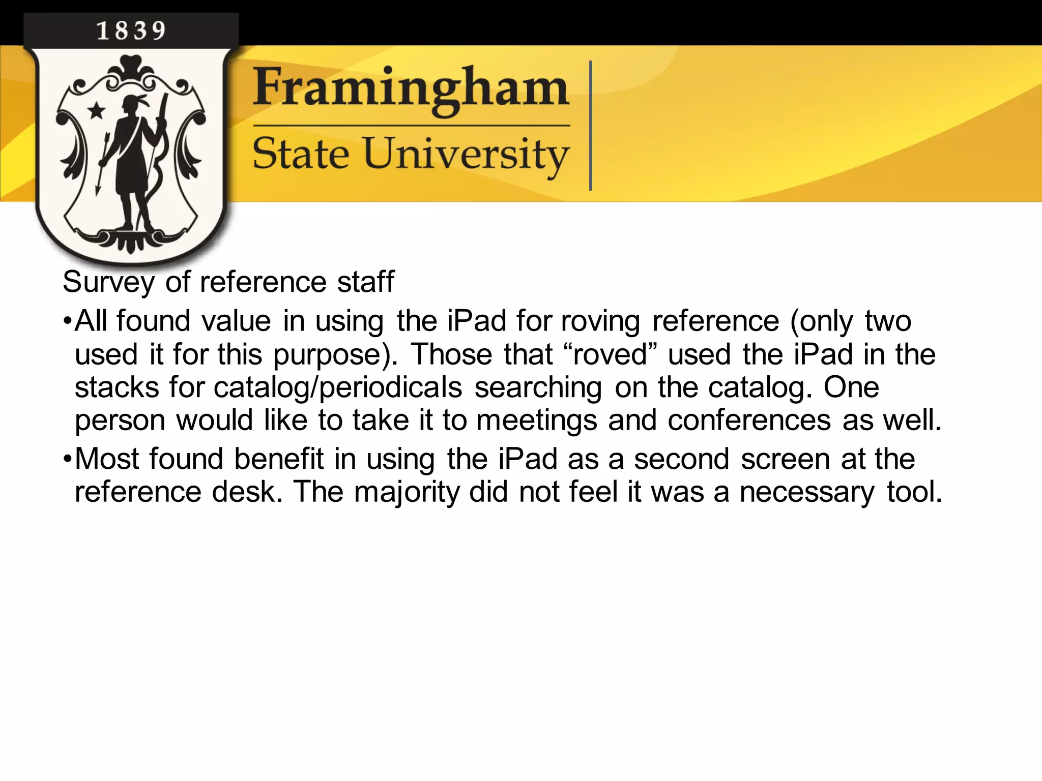 Survey of reference staff
    •All found value in using the iPad for roving reference (only two
     used it for this purpose). Those that “roved” used the iPad in the
     stacks for catalog/periodicals searching on the catalog. One
     person would like to take it to meetings and conferences as well.
    •Most found benefit in using the iPad as a second screen at the
     reference desk. The majority did not feel it was a necessary tool.




Google images
 