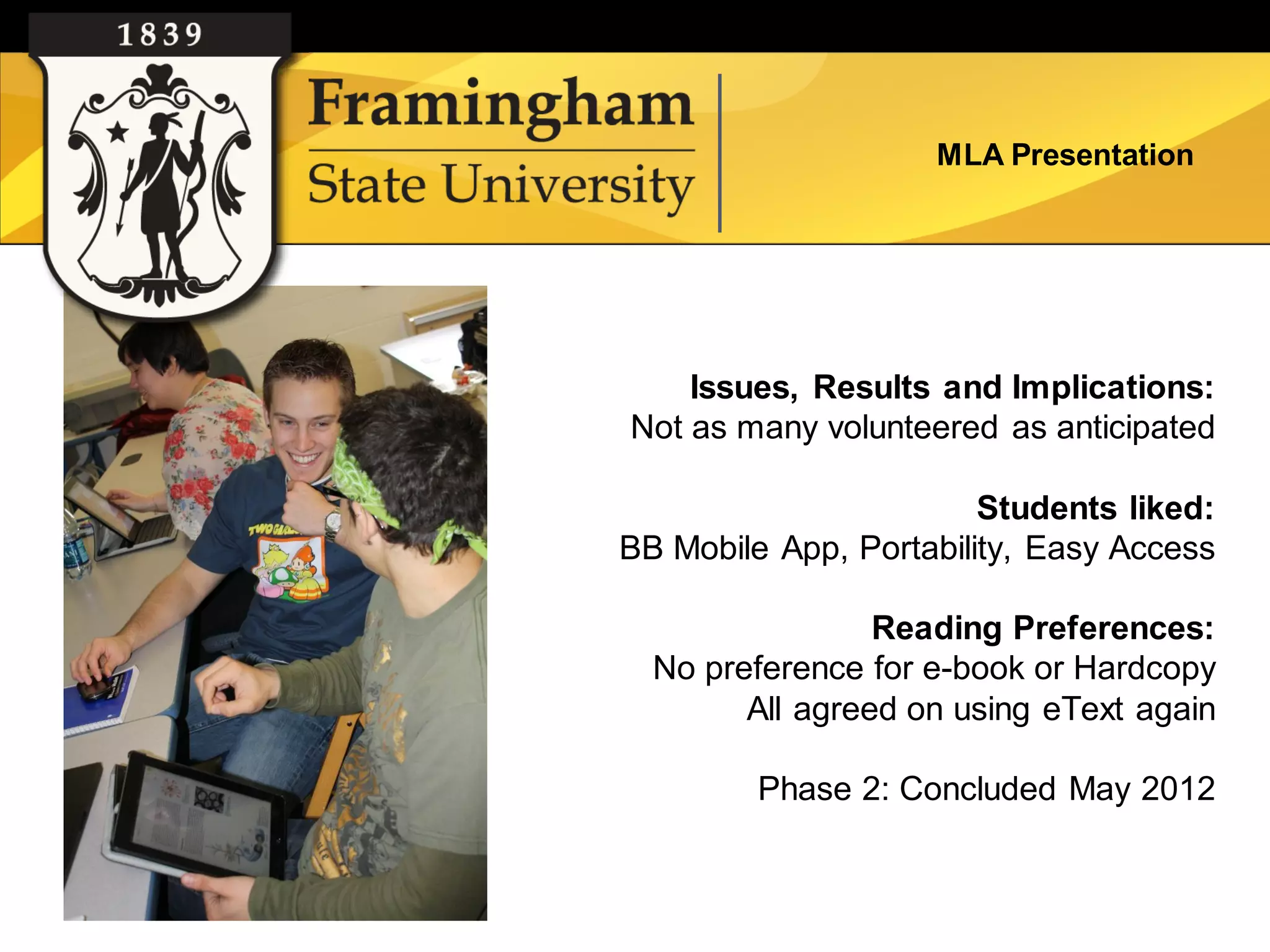 MLA Presentation




    Issues, Results and Implications:
Not as many volunteered as anticipated

                        Students liked:
BB Mobile App, Portability, Easy Access

                 Reading Preferences:
  No preference for e-book or Hardcopy
        All agreed on using eText again

         Phase 2: Concluded May 2012
 