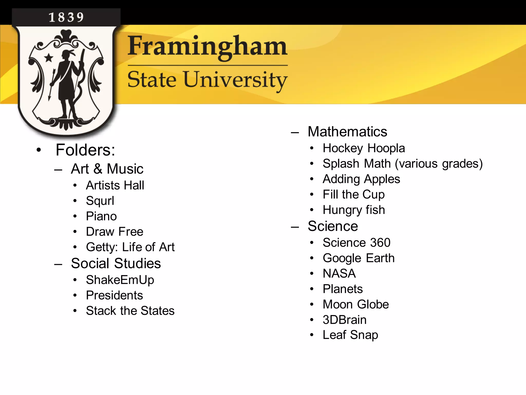 – Mathematics
• Folders:                     •   Hockey Hoopla
  – Art & Music                •   Splash Math (various grades)
                               •   Adding Apples
    •   Artists Hall
                               •   Fill the Cup
    •   Squrl
                               •   Hungry fish
    •   Piano
    •   Draw Free            – Science
    •   Getty: Life of Art     •   Science 360
  – Social Studies             •   Google Earth
                               •   NASA
    • ShakeEmUp
                               •   Planets
    • Presidents
                               •   Moon Globe
    • Stack the States
                               •   3DBrain
                               •   Leaf Snap
 