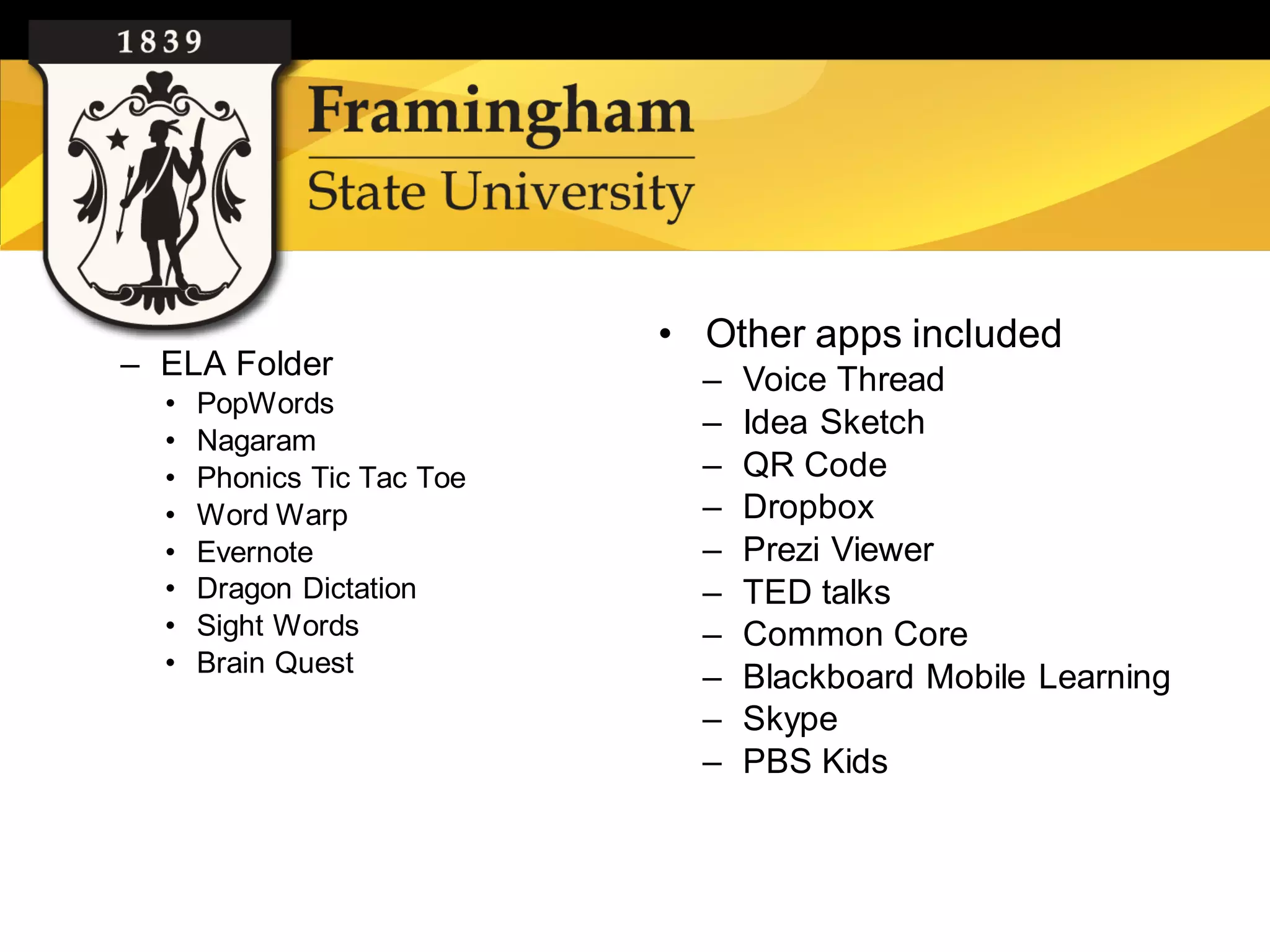 • Other apps included
– ELA Folder                  –   Voice Thread
  •   PopWords
  •   Nagaram
                              –   Idea Sketch
  •   Phonics Tic Tac Toe     –   QR Code
  •   Word Warp               –   Dropbox
  •   Evernote                –   Prezi Viewer
  •   Dragon Dictation        –   TED talks
  •   Sight Words             –   Common Core
  •   Brain Quest
                              –   Blackboard Mobile Learning
                              –   Skype
                              –   PBS Kids
 