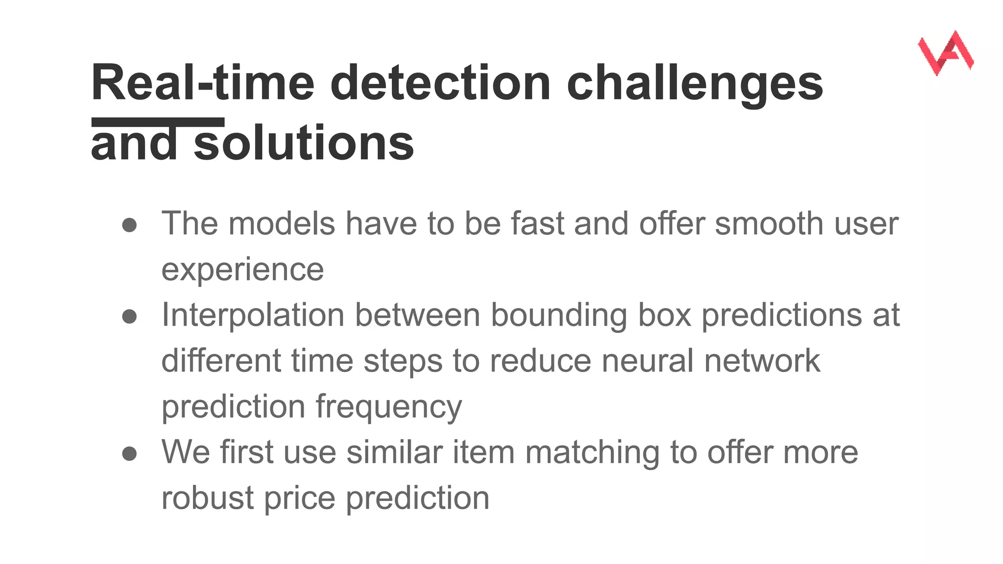 Real-time detection challenges
and solutions
● The models have to be fast and offer smooth user
experience
● Interpolation between bounding box predictions at
different time steps to reduce neural network
prediction frequency
● We first use similar item matching to offer more
robust price prediction
 
