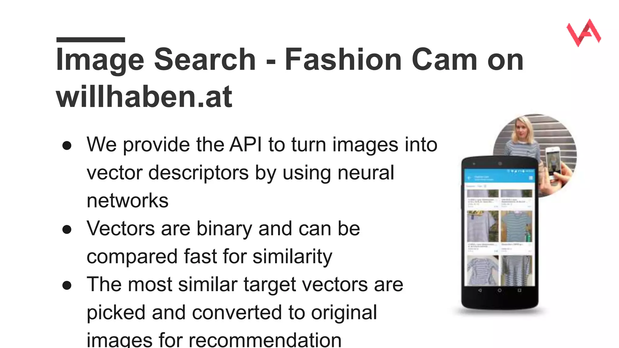 Image Search - Fashion Cam on
willhaben.at
● We provide the API to turn images into
vector descriptors by using neural
networks
● Vectors are binary and can be
compared fast for similarity
● The most similar target vectors are
picked and converted to original
images for recommendation
 