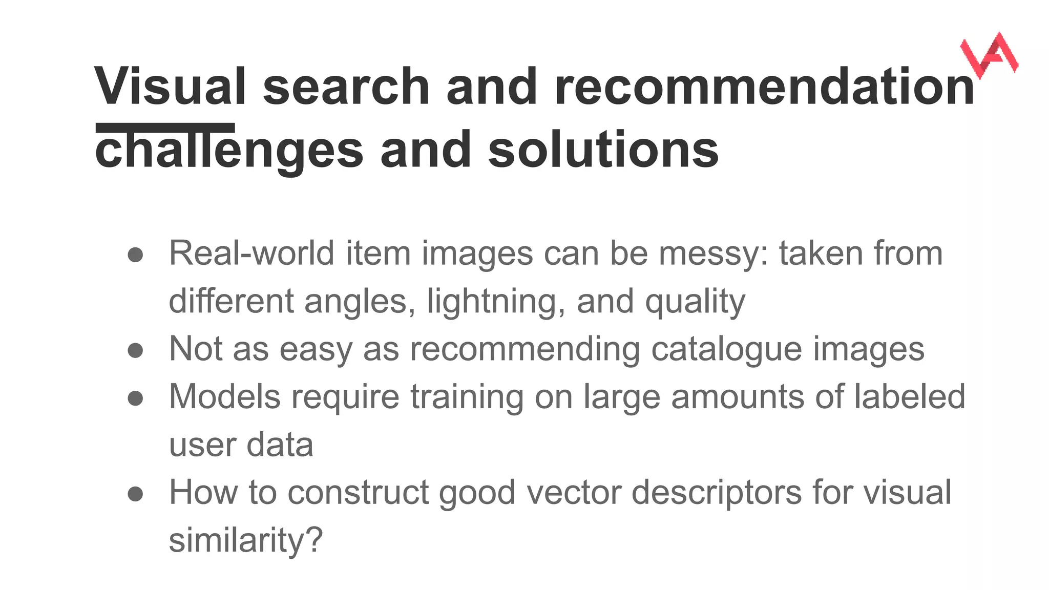 Visual search and recommendation
challenges and solutions
● Real-world item images can be messy: taken from
different angles, lightning, and quality
● Not as easy as recommending catalogue images
● Models require training on large amounts of labeled
user data
● How to construct good vector descriptors for visual
similarity?
 