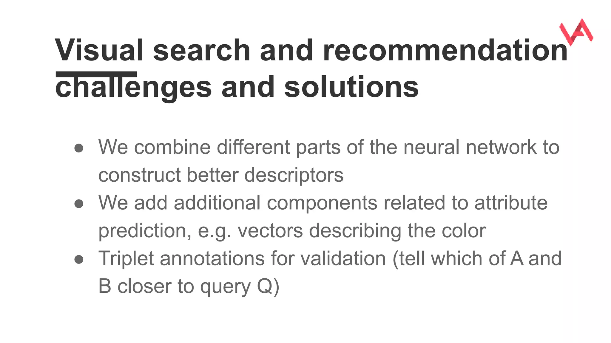 Visual search and recommendation
challenges and solutions
● We combine different parts of the neural network to
construct better descriptors
● We add additional components related to attribute
prediction, e.g. vectors describing the color
● Triplet annotations for validation (tell which of A and
B closer to query Q)
 