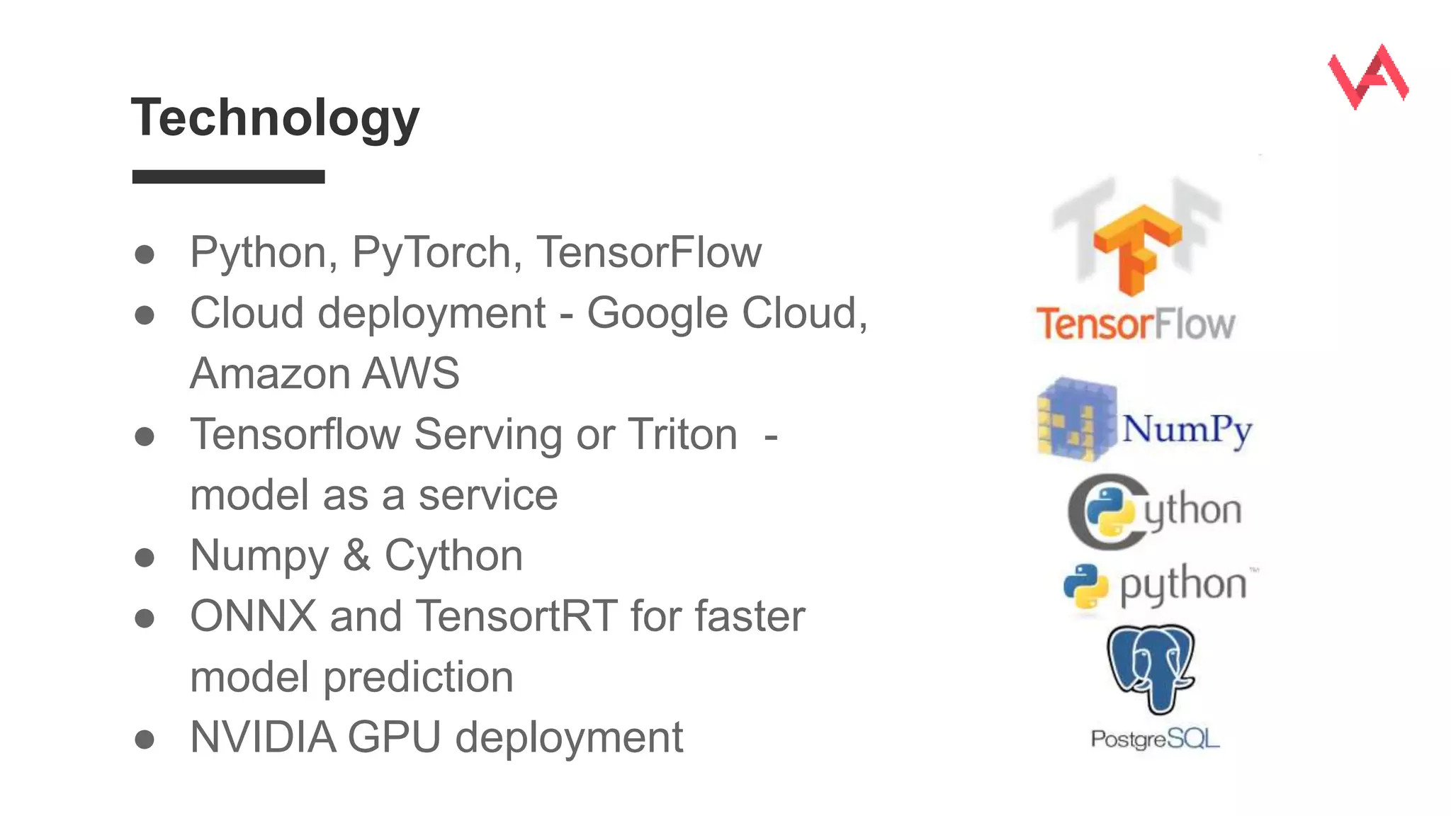 Technology
● Python, PyTorch, TensorFlow
● Cloud deployment - Google Cloud,
Amazon AWS
● Tensorflow Serving or Triton -
model as a service
● Numpy & Cython
● ONNX and TensortRT for faster
model prediction
● NVIDIA GPU deployment
 