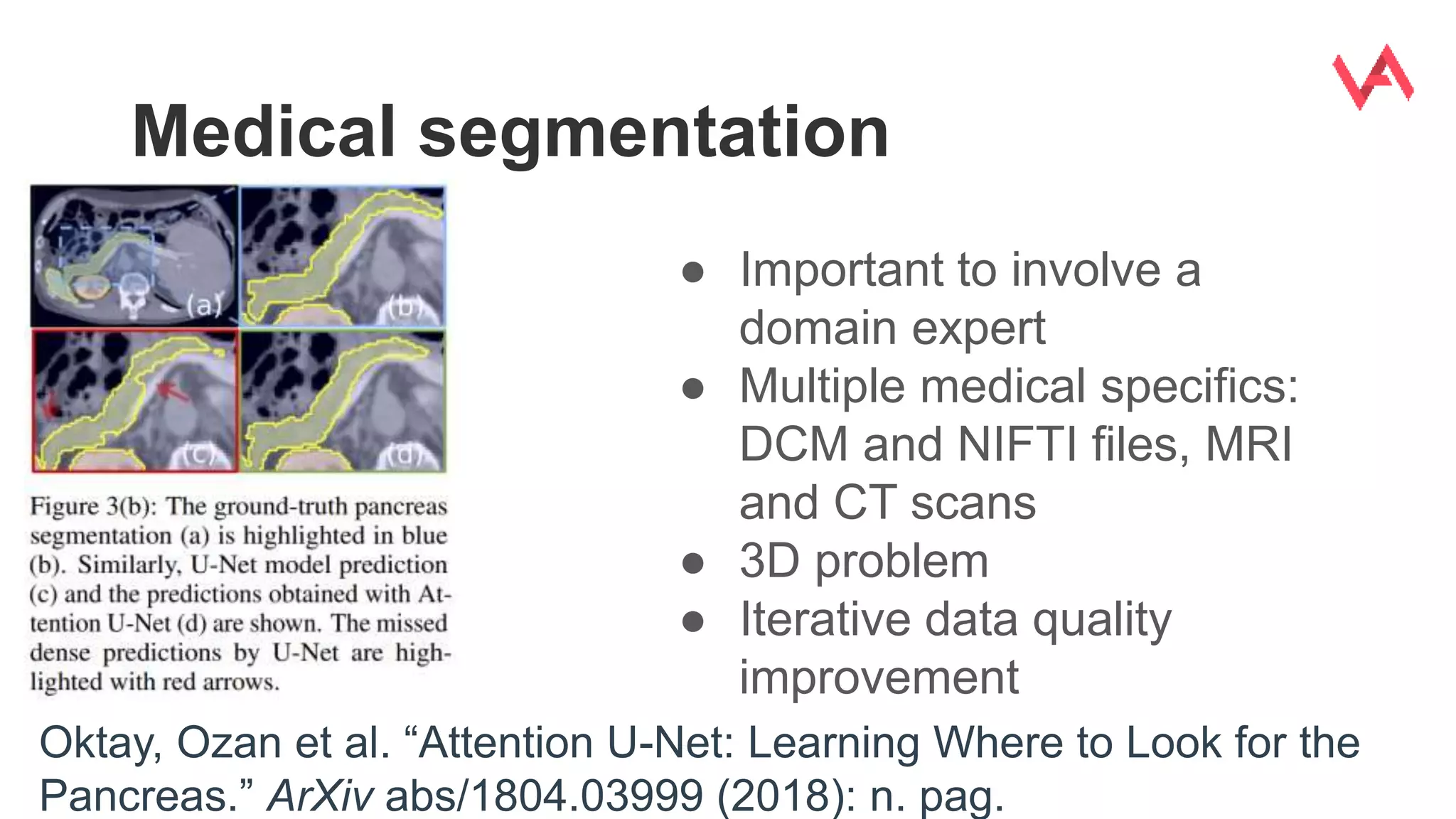 Medical segmentation
Oktay, Ozan et al. “Attention U-Net: Learning Where to Look for the
Pancreas.” ArXiv abs/1804.03999 (2018): n. pag.
● Important to involve a
domain expert
● Multiple medical specifics:
DCM and NIFTI files, MRI
and CT scans
● 3D problem
● Iterative data quality
improvement
 