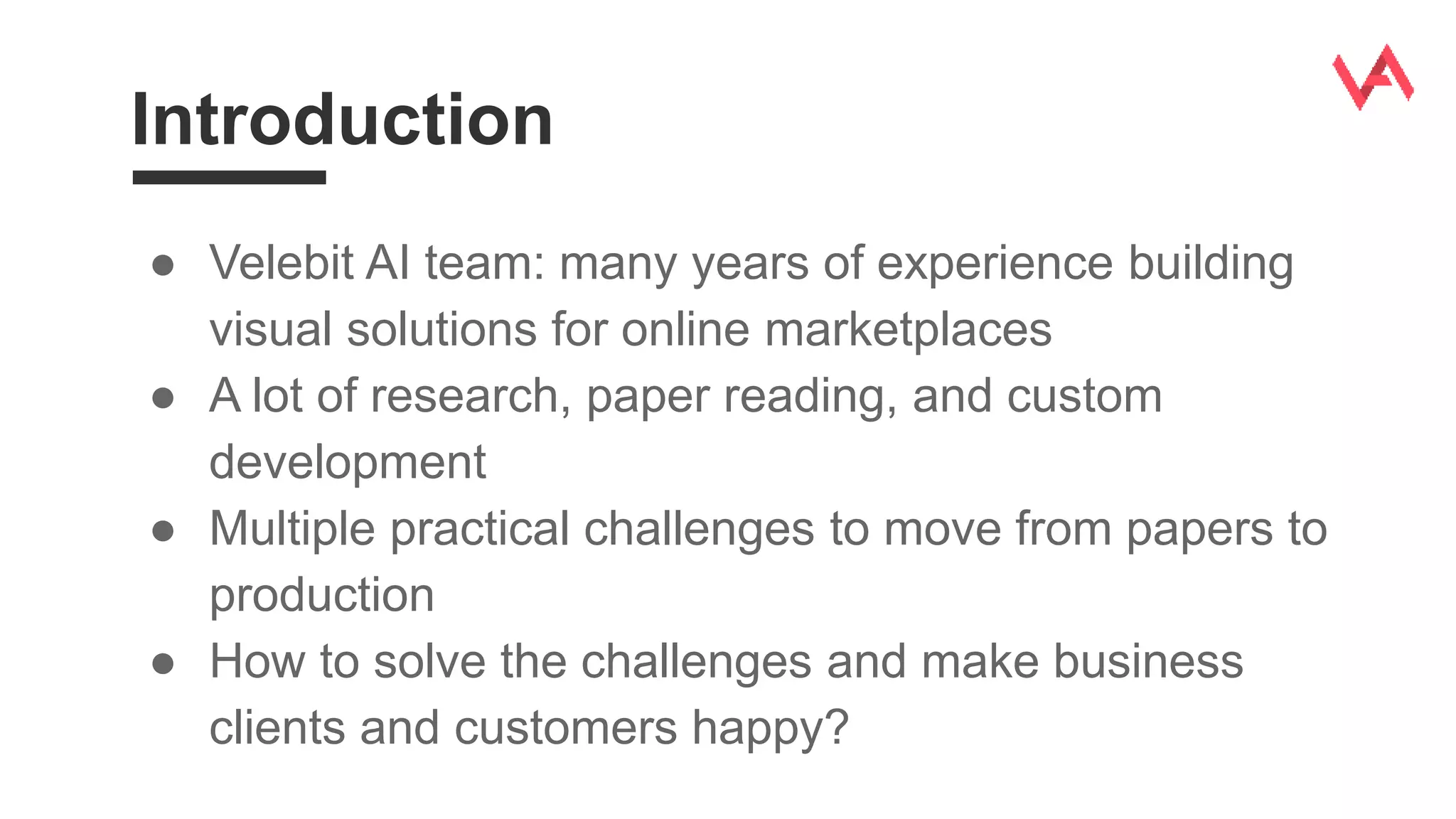 Introduction
● Velebit AI team: many years of experience building
visual solutions for online marketplaces
● A lot of research, paper reading, and custom
development
● Multiple practical challenges to move from papers to
production
● How to solve the challenges and make business
clients and customers happy?
 