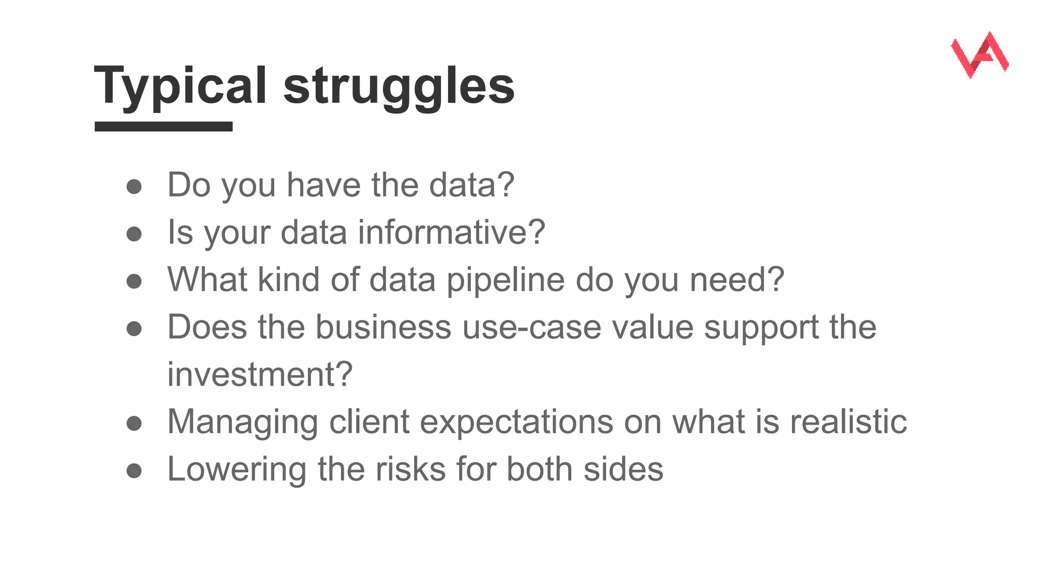 Typical struggles
● Do you have the data?
● Is your data informative?
● What kind of data pipeline do you need?
● Does the business use-case value support the
investment?
● Managing client expectations on what is realistic
● Lowering the risks for both sides
 