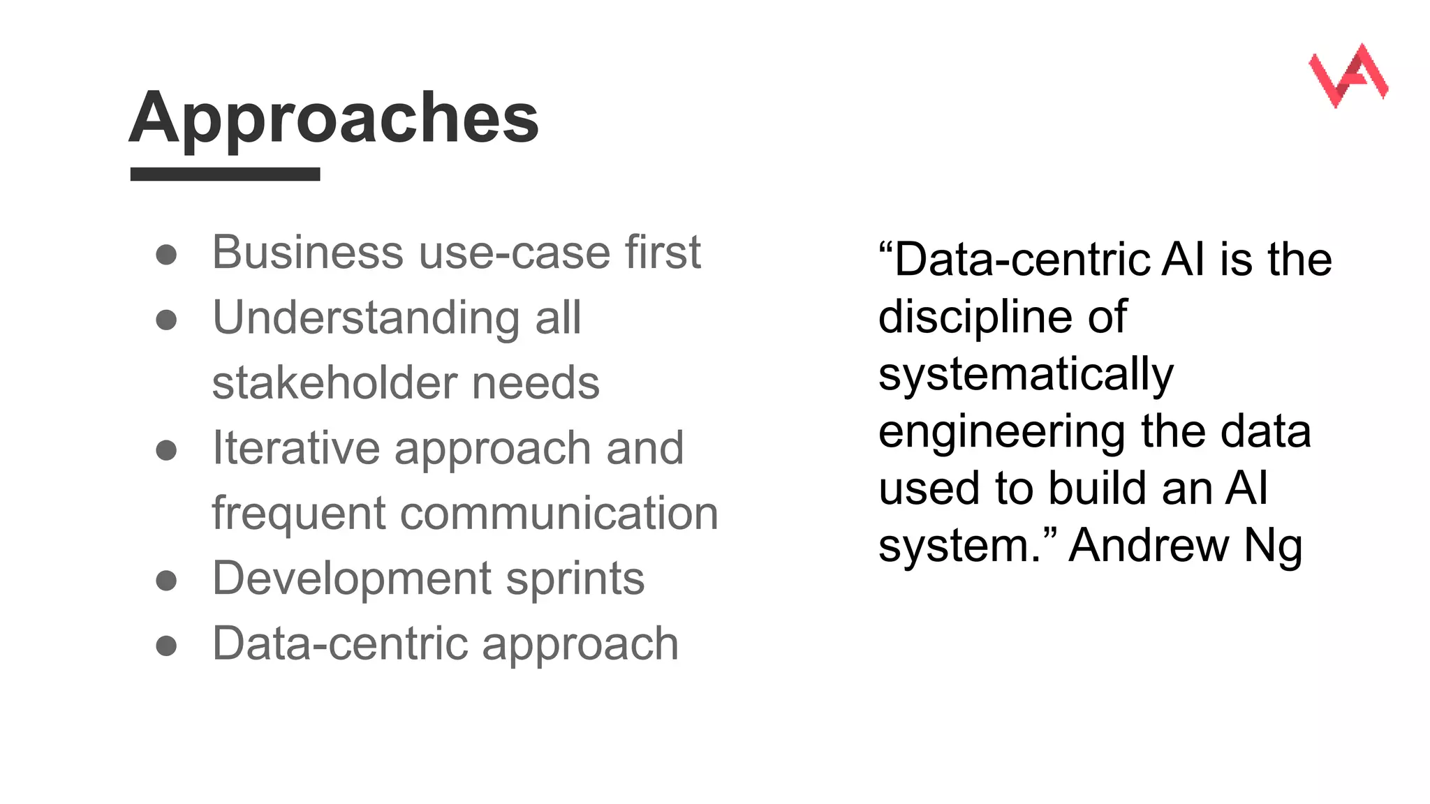 Approaches
● Business use-case first
● Understanding all
stakeholder needs
● Iterative approach and
frequent communication
● Development sprints
● Data-centric approach
“Data-centric AI is the
discipline of
systematically
engineering the data
used to build an AI
system.” Andrew Ng
 