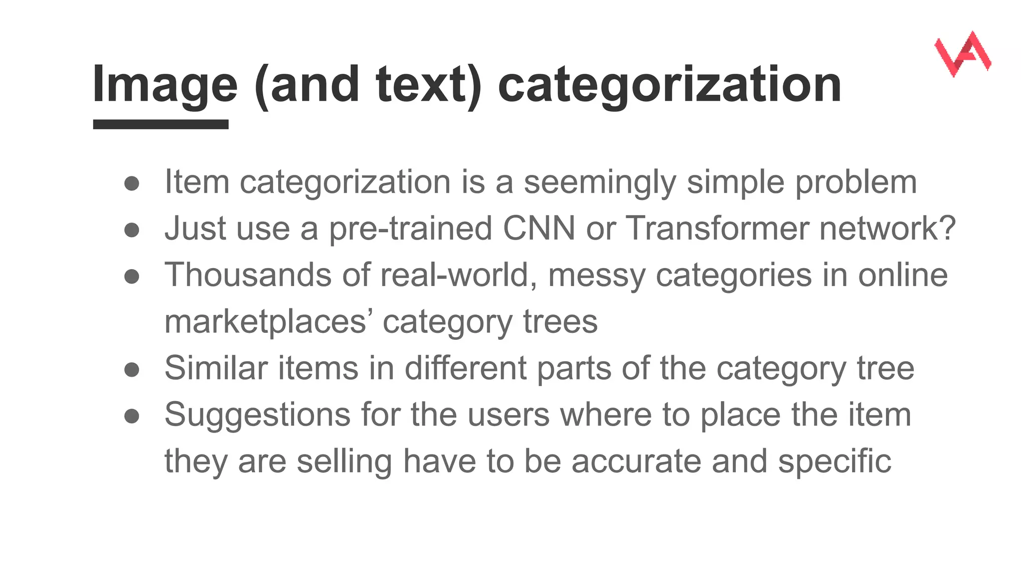 Image (and text) categorization
● Item categorization is a seemingly simple problem
● Just use a pre-trained CNN or Transformer network?
● Thousands of real-world, messy categories in online
marketplaces’ category trees
● Similar items in different parts of the category tree
● Suggestions for the users where to place the item
they are selling have to be accurate and specific
 