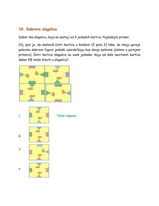 10. Dabrova slagalica
Dabar ima slagalicu, koja se sastoji od 4 jednakih kartica. Pogledajte primer;
Cilj igre je, da sastaviš četri kartice u kvadrat (2 puta 2) tako, da imaju gornje
polovine dabrove figure jednaki uzorak/boju kao donje polovine (zeleno u gornjem
primeru). Četri kartice slagalice su uvek jednake. Koju od dole nacrtanih kartica
dabar NE može staviti u slagalicu?
1. Tačan odgovor
2.
3.
4.
 