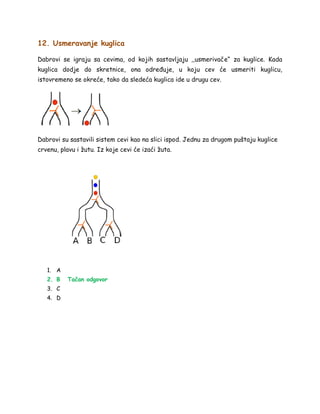 12. Usmeravanje kuglica
Dabrovi se igraju sa cevima, od kojih sastavljaju ,,usmerivače“ za kuglice. Kada
kuglica dodje do skretnice, ona određuje, u koju cev će usmeriti kuglicu,
istovremeno se okreće, tako da sledeća kuglica ide u drugu cev.
Dabrovi su sastavili sistem cevi kao na slici ispod. Jednu za drugom puštaju kuglice
crvenu, plavu i žutu. Iz koje cevi će izaći žuta.
1. A
2. B Tačan odgovor
3. C
4. D
 