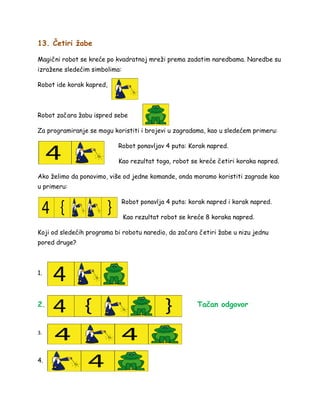 13. Četiri žabe
Magični robot se kreće po kvadratnoj mreži prema zadatim naredbama. Naredbe su
izražene sledećim simbolima:
Robot ide korak kapred,
Robot začara žabu ispred sebe
Za programiranje se mogu koristiti i brojevi u zagradama, kao u sledećem primeru:
Robot ponavljav 4 puta: Korak napred.
Kao rezultat toga, robot se kreće četiri koraka napred.
Ako želimo da ponovimo, više od jedne komande, onda moramo koristiti zagrade kao
u primeru:
Robot ponavlja 4 puta: korak napred i korak napred.
Kao rezultat robot se kreće 8 koraka napred.
Koji od sledećih programa bi robotu naredio, da začara četiri žabe u nizu jednu
pored druge?
1.
2. Tačan odgovor
3.
4.
 