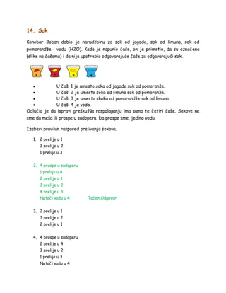 14. Sok
Konobar Boban dobio je narudžbinu za sok od jagode, sok od limuna, sok od
pomorandže i vodu (H2O). Kada je napunio čaše, on je primetio, da su označene
(slike na čašama) i da nije upotrebio odgovarajuće čaše za odgovarajući sok.
 U čaši 1 je umesto soka od jagode sok od pomoranže.
 U čaši 2 je umesto soka od limuna sok od pomoranže.
 U čaši 3 je umesto skoka od pomorandže sok od limuna.
 U čaši 4 je voda.
Odlučio je da ispravi grešku.Na raspolaganju ima samo te četiri čaše. Sokove ne
sme da meša ili prospe u sudoperu. Da prospe sme, jedino vodu.
Izaberi pravilan raspored prelivanja sokova.
1. 2 prelije u 1
3 prelije u 2
1 prelije u 3
2. 4 prospe u sudoperu
1 prelije u 4
2 prelije u 1
3 prelije u 2
4 prelije u 3
Natoči vodu u 4 Tačan Odgovor
3. 2 prelije u 1
3 prelije u 2
2 prelije u 1
4. 4 prospe u sudoperu
2 prelije u 4
3 prelije u 2
1 prelije u 3
Natoči vodu u 4
 
