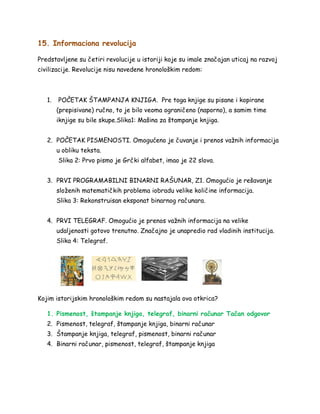 15. Informaciona revolucija
Predstavljene su četiri revolucije u istoriji koje su imale značajan uticaj na razvoj
civilizacije. Revolucije nisu navedene hronološkim redom:
1. POČETAK ŠTAMPANJA KNJIGA. Pre toga knjige su pisane i kopirane
(prepisivane) ručno, to je bilo veoma ograničeno (naporno), a samim time
iknjige su bile skupe.Slika1: Mašina za štampanje knjiga.
2. POČETAK PISMENOSTI. Omogućeno je čuvanje i prenos važnih informacija
u obliku teksta.
Slika 2: Prvo pismo je Grčki alfabet, imao je 22 slova.
3. PRVI PROGRAMABILNI BINARNI RAŠUNAR, Z1. Omogućio je rešavanje
složenih matematičkih problema iobradu velike količine informacija.
Slika 3: Rekonstruisan eksponat binarnog računara.
4. PRVI TELEGRAF. Omogućio je prenos važnih informacija na velike
udaljenosti gotovo trenutno. Značajno je unapredio rad vladinih institucija.
Slika 4: Telegraf.
Kojim istorijskim hronološkim redom su nastajala ova otkrica?
1. Pismenost, štampanje knjiga, telegraf, binarni računar Tačan odgovor
2. Pismenost, telegraf, štampanje knjiga, binarni računar
3. Štampanje knjiga, telegraf, pismenost, binarni računar
4. Binarni računar, pismenost, telegraf, štampanje knjiga
 