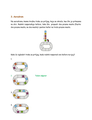 3. Aerodrom
Na aerodromu imamo kružnu traku za prtljag, koja se okreće, kao što je prikazano
na slici. Radnik raspoređuje kofere, tako što propusti dva prazna mesta (Pazite:
dve prazna mesta, ne dva mesta) i postavi kofer na treće prazno mesto.
Kako će izgledati traka za prtljag, kada radnik rasporedi sve kofere na njoj?
1.
2. Tačan odgovor
3.
4.
 