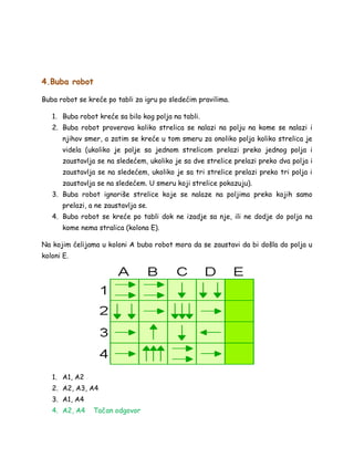 4.Buba robot
Buba robot se kreće po tabli za igru po sledećim pravilima.
1. Buba robot kreće sa bilo kog polja na tabli.
2. Buba robot proverava koliko strelica se nalazi na polju na kome se nalazi i
njihov smer, a zatim se kreće u tom smeru za onoliko polja koliko strelica je
videla (ukoliko je polje sa jednom strelicom prelazi preko jednog polja i
zaustavlja se na sledećem, ukoliko je sa dve strelice prelazi preko dva polja i
zaustavlja se na sledećem, ukoliko je sa tri strelice prelazi preko tri polja i
zaustavlja se na sledećem. U smeru koji strelice pokazuju).
3. Buba robot ignoriše strelice koje se nalaze na poljima preko kojih samo
prelazi, a ne zaustavlja se.
4. Buba robot se kreće po tabli dok ne izadje sa nje, ili ne dodje do polja na
kome nema stralica (kolona E).
Na kojim ćelijama u koloni A buba robot mora da se zaustavi da bi došla do polja u
koloni E.
1. A1, A2
2. A2, A3, A4
3. A1, A4
4. A2, A4 Tačan odgovor
 