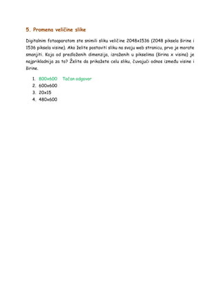 5. Promena veličine slike
Digitalnim fotoaparatom ste snimili sliku veličine 2048x1536 (2048 piksela širine i
1536 piksela visine). Ako želite postaviti sliku na svoju web stranicu, prvo je morate
smanjiti. Koja od predloženih dimenzija, izraženih u pikselima (širina x visina) je
najprikladnija za to? Želite da prikažete celu sliku, čuvajući odnos između visine i
širine.
1. 800x600 Tačan odgovor
2. 600x600
3. 20x15
4. 480x600
 