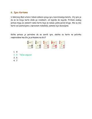 6. Igra Kartama
U dabrovoj školi učenici tokom odmora igraju igru razvrstavanja karata. Cilj igre je
da se na kraju karte slože po vrednosti, od najniže do najviše. Prilikom svakog
poteza mogu se zameniti samo karte koje se nalaze jedna pored druge. Ako su dve
karte već postavljene u ispravnom redosledu, zamena nije dozvoljena.
Koliko poteza je potrebno da se završi igra, ukoliko su karte na početku
raspoređene kao što je prikazano na slici?
1. 4
2. 5 Tačan odgovor
3. 6
4. 7
 
