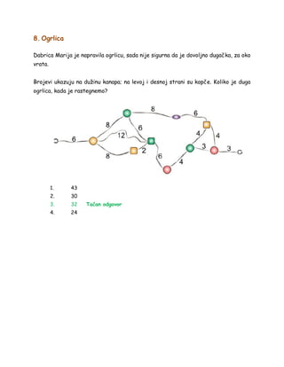 8. Ogrlica
Dabrica Marija je napravila ogrlicu, sada nije sigurna da je dovoljno dugačka, za oko
vrata.
Brojevi ukazuju na dužinu kanapa; na levoj i desnoj strani su kopče. Koliko je duga
ogrlica, kada je rastegnemo?
1. 43
2. 30
3. 32 Tačan odgovor
4. 24
 