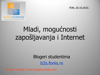 FON, 20.10.2010.




        Mladi, mogućnosti
      zapošljavanja i Internet

                   Blogeri studentima
                      b2s.fonis.rs
Dragan Varagić, www.draganvaragic.com
 