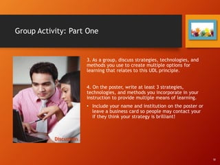 Group Activity: Part One
3. As a group, discuss strategies, technologies, and
methods you use to create multiple options for
learning that relates to this UDL principle.
4. On the poster, write at least 3 strategies,
technologies, and methods you incorporate in your
instruction to provide multiple means of learning.
• Include your name and institution on the poster or
leave a business card so people may contact your
if they think your strategy is brilliant!
Discussion
SE
 