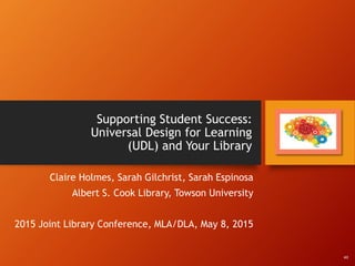Supporting Student Success:
Universal Design for Learning
(UDL) and Your Library
Claire Holmes, Sarah Gilchrist, Sarah Espinosa
Albert S. Cook Library, Towson University
2015 Joint Library Conference, MLA/DLA, May 8, 2015
All
 