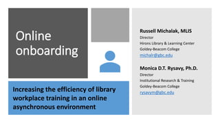 Online
onboarding
Russell Michalak, MLIS
Director
Hirons Library & Learning Center
Goldey-Beacom College
michalr@gbc.edu
Monica D.T. Rysavy, Ph.D.
Director
Institutional Research & Training
Goldey-Beacom College
rysavym@gbc.eduIncreasing the efficiency of library
workplace training in an online
asynchronous environment
 