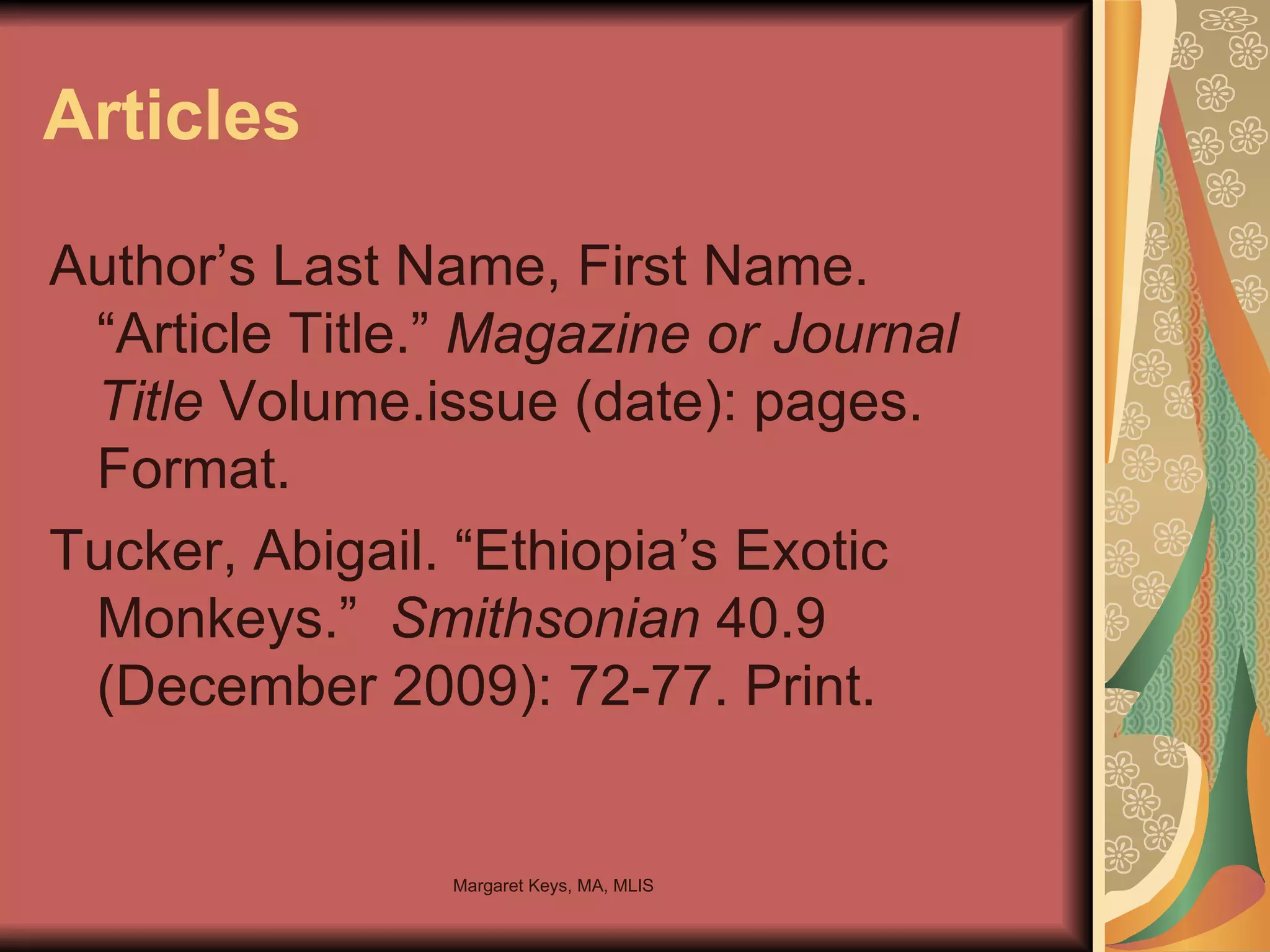 Articles Author’s Last Name, First Name. “Article Title.”  Magazine or Journal Title  Volume.issue (date): pages. Format. Tucker, Abigail. “Ethiopia’s Exotic Monkeys.”  Smithsonian  40.9 (December 2009): 72-77. Print. 