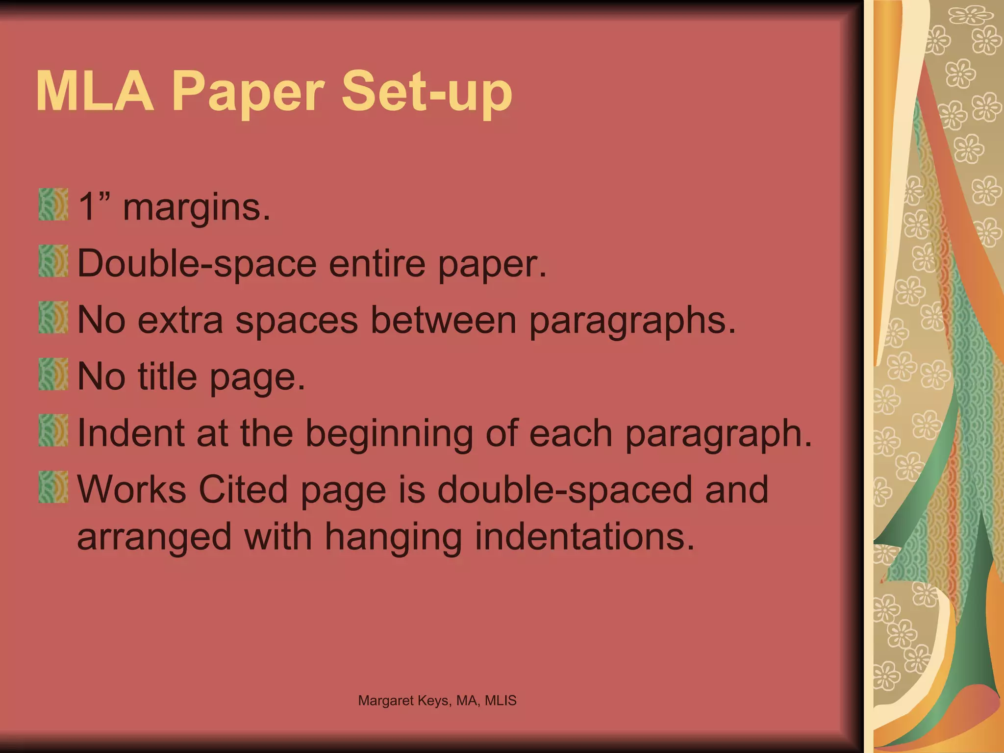 MLA Paper Set-up 1” margins. Double-space entire paper. No extra spaces between paragraphs.  No title page. Indent at the beginning of each paragraph. Works Cited page is double-spaced and arranged with hanging indentations. 