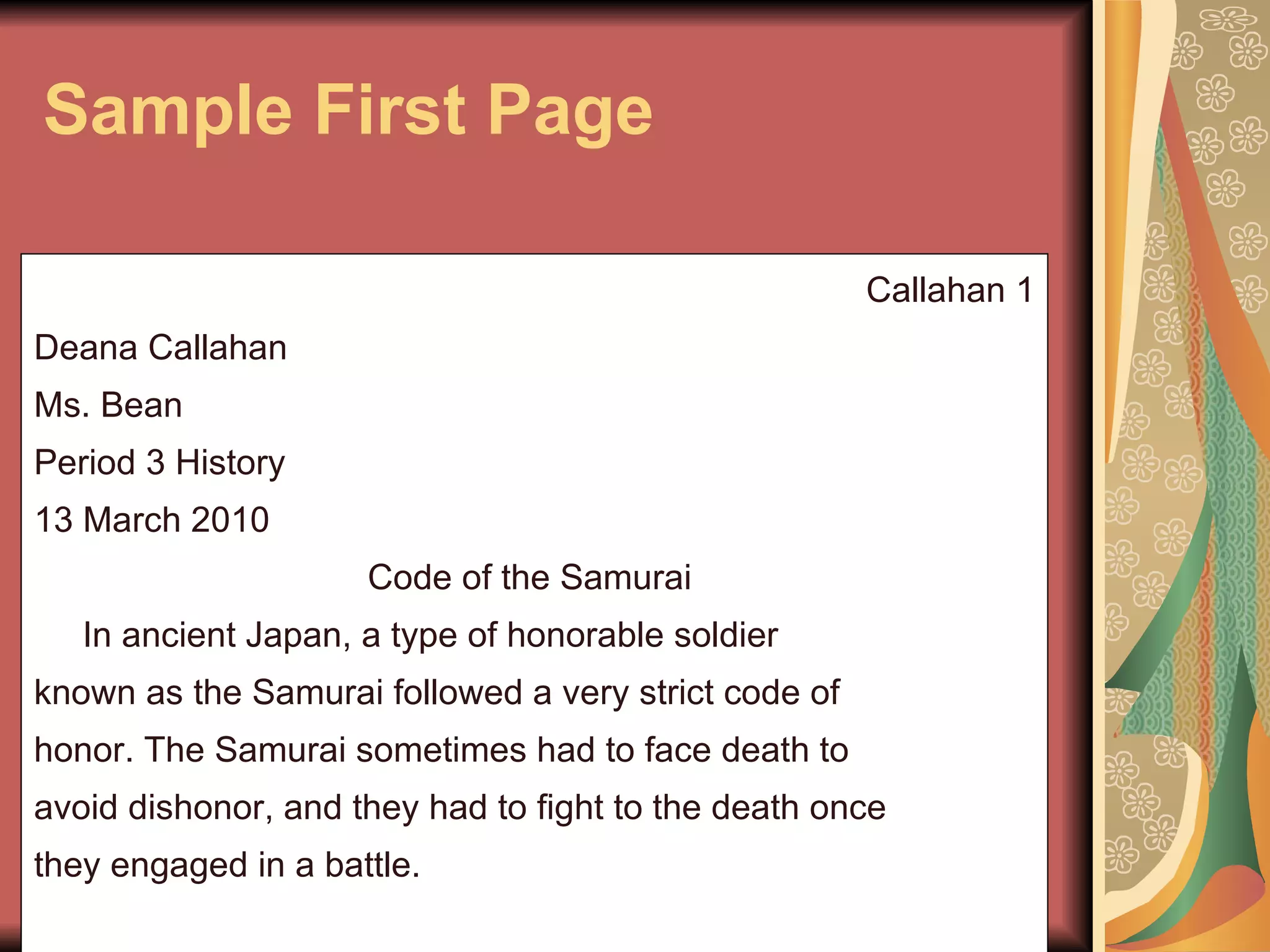 Sample First Page Callahan 1 Deana Callahan Ms. Bean Period 3 History 13 March 2010 Code of the Samurai  In ancient Japan, a type of honorable soldier known as the Samurai followed a very strict code of honor. The Samurai sometimes had to face death to avoid dishonor, and they had to fight to the death once they engaged in a battle.  