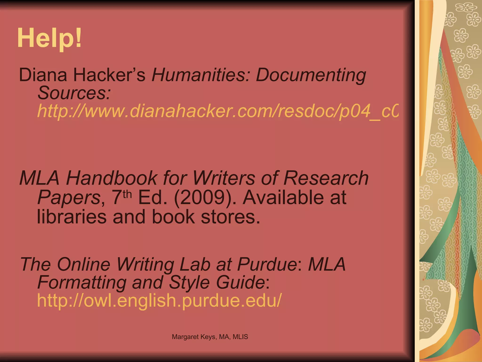 Help! Diana Hacker’s  Humanities: Documenting Sources: http://www.dianahacker.com/resdoc/p04_c08_o.html   MLA Handbook for Writers of Research Papers , 7 th  Ed. (2009). Available at libraries and book stores. The Online Writing Lab at Purdue :   MLA Formatting and Style Guide : http://owl.english.purdue.edu/ 