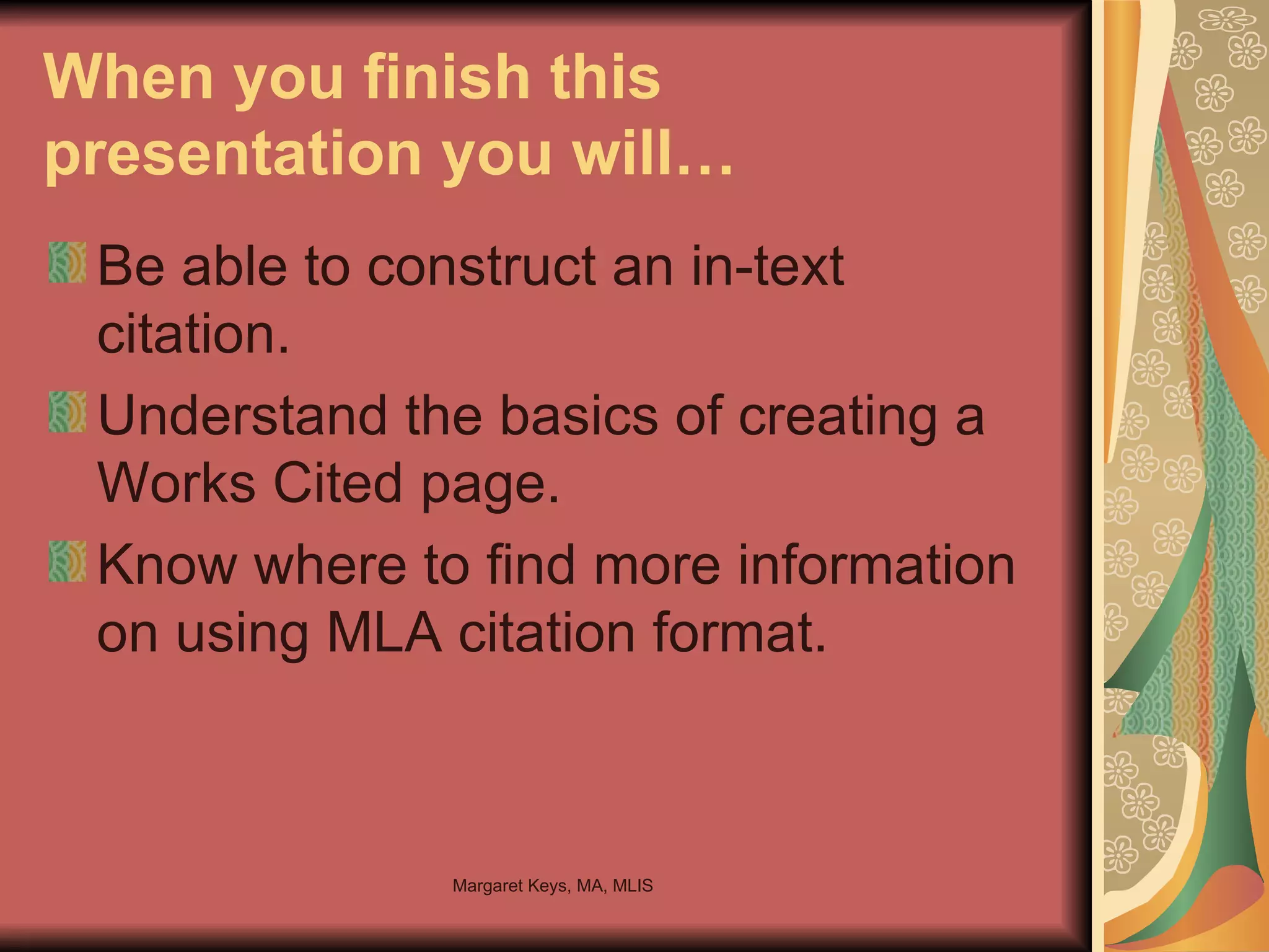 When you finish this presentation you will… Be able to construct an in-text citation. Understand the basics of creating a Works Cited page. Know where to find more information on using MLA citation format. 