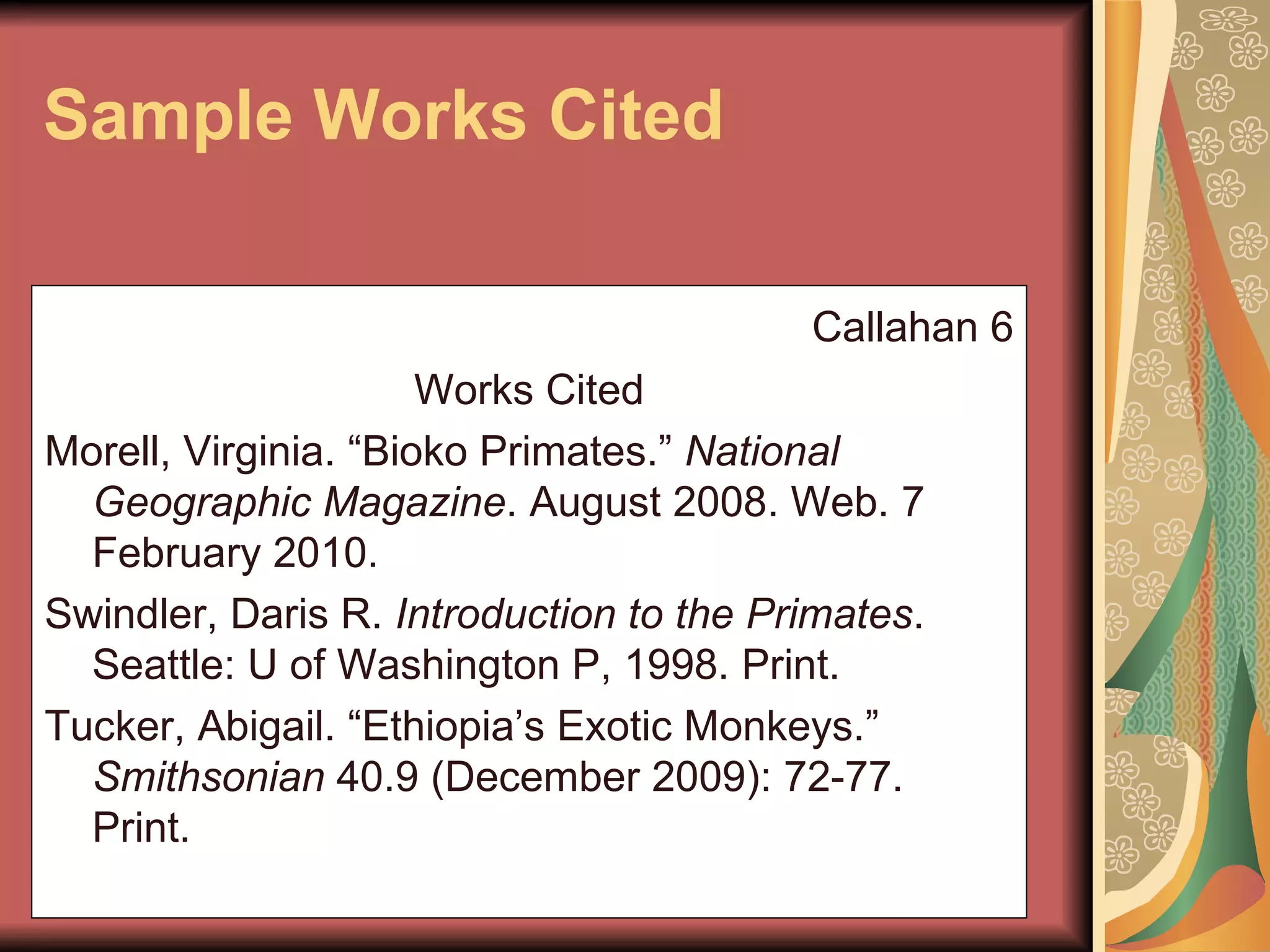 Sample Works Cited Callahan 6 Works Cited Morell, Virginia. “Bioko Primates.”  National Geographic Magazine . August 2008. Web. 7 February 2010. Swindler, Daris R.  Introduction to the Primates . Seattle: U of Washington P, 1998. Print.   Tucker, Abigail. “Ethiopia’s Exotic Monkeys.”  Smithsonian  40.9 (December 2009): 72-77. Print. 
