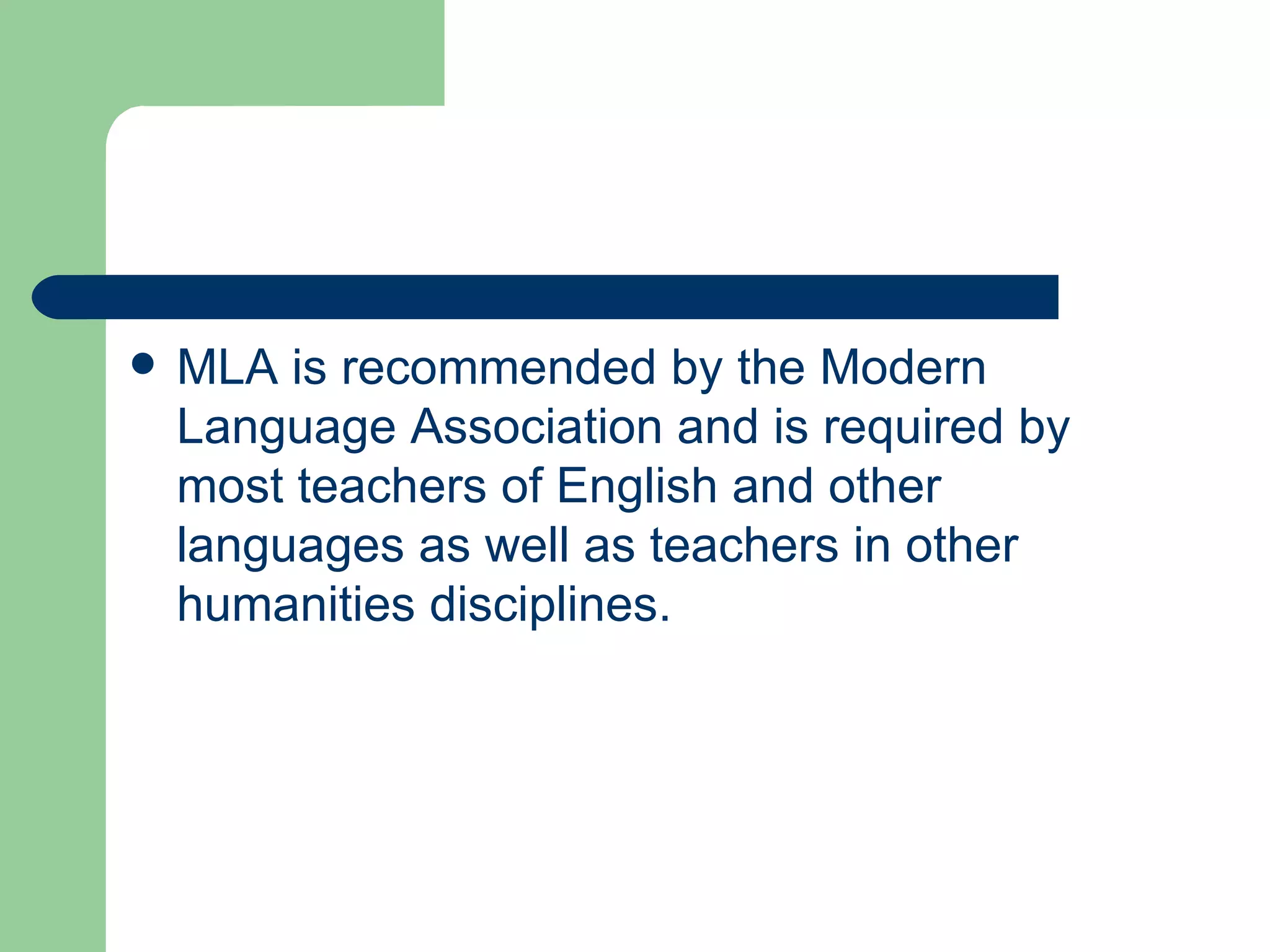 MLA is recommended by the Modern Language Association and is required by most teachers of English and other languages as well as teachers in other humanities disciplines. 