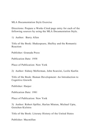 MLA Documentation Style Exercise
Directions: Prepare a Works Cited page entry for each of the
following sources by using the MLA Documentation Style.
1) Author: Barry Allen
Title of the Book: Shakespeare, Shelley and the Romantic
Reaction
Publisher: Granada Press
Publication Date: 1958
Place of Publication: New York
2) Author: Sidney Mellerman, John Scarcini, Leslie Karlin
Title of the Book: Human Development: An Introduction to
Cognitive Growth
Publisher: Harper
Publication Date: 1981
Place of Publication: New York
3) Author: Robert Spiller, Harlan Minton, Michael Upta,
Gretchen Kielstra
Title of the Book: Literary History of the United States
Publisher: Macmillan
 