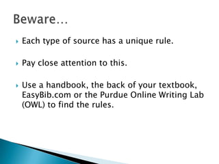 Each type of source has a unique rule.Pay close attention to this.Use a handbook, the back of your textbook, EasyBib.com or the Purdue Online Writing Lab (OWL) to find the rules.Beware…