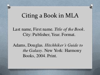 Citing a Book in MLA

Last name, First name. Title of the Book.
      City: Publisher, Year. Format.

Adams, Douglas. Hitchhiker’s Guide to
    the Galaxy. New York: Harmony
    Books, 2004. Print.
 