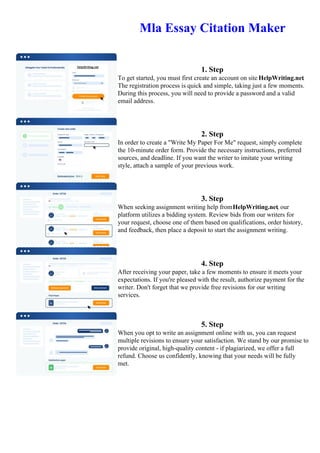 Mla Essay Citation Maker
1. Step
To get started, you must first create an account on site HelpWriting.net.
The registration process is quick and simple, taking just a few moments.
During this process, you will need to provide a password and a valid
email address.
2. Step
In order to create a "Write My Paper For Me" request, simply complete
the 10-minute order form. Provide the necessary instructions, preferred
sources, and deadline. If you want the writer to imitate your writing
style, attach a sample of your previous work.
3. Step
When seeking assignment writing help fromHelpWriting.net, our
platform utilizes a bidding system. Review bids from our writers for
your request, choose one of them based on qualifications, order history,
and feedback, then place a deposit to start the assignment writing.
4. Step
After receiving your paper, take a few moments to ensure it meets your
expectations. If you're pleased with the result, authorize payment for the
writer. Don't forget that we provide free revisions for our writing
services.
5. Step
When you opt to write an assignment online with us, you can request
multiple revisions to ensure your satisfaction. We stand by our promise to
provide original, high-quality content - if plagiarized, we offer a full
refund. Choose us confidently, knowing that your needs will be fully
met.
Mla Essay Citation Maker Mla Essay Citation Maker
 