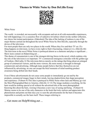 Themes in White Noise by Don DeLillo Essay
White Noise
The world...is crowded, not necessarily with occupants and not at all with memorable experiences,
but with happenings; it is a ceaseless flow of seductive trivialities which invoke neither reflection,
nor choice but instant participation. (Oakeshott) The idea of the lacking of realness is one of the
major themes carried out throughout the novel White Noise by Don DeLillo, especially through the
device of the television.
For most people there are only two places in the world. Where they live and their TV set. If a
thing happens on television, we have every right to find it fascinating, whatever it is. (DeLillo 66)
The television in the novel White Noise is portrayed almost as a character and plays a significant ...
Show more content on Helpwriting.net ...
This theme of consumerism is one of the strongest driving forces in the novel, which explains why
the role of the television is so important. TV s commercial emergence coincides with the golden age
of Fordism. (McCarthy 2) The television thrives merely on the ratings that bring about an enlarged
group of commercial viewers, and the more viewers, the more money is brought in through
commercials and advertising. Although many people believe that they themselves are not
influenced by advertising, no one can escape the brief moments of mind numbing product
awareness being drilled into their heads.
Even if these advertisements do not cause some people to immediately go out and by the
products, commercial images linger in their minds, leaving shadowforms that shape perception
and experience. (Yehnert 4) This idea is portrayed in White Noise when Jack and Murray go visit
the Most Photographed Barn in America. (DeLillo 12 13) The image mediates everything, for the
barn would be nothing special at all without the advertised title of the most photographed .
Knowing this about the barn, viewing it becomes a new way of seeing and being . (Yehnert 4)
Murray seems to be one of the only characters in the book that truly realizes and appreciates this
phenomenon and points out that once you ve seen the advertisements for the barn it becomes
impossible to actually see the barn itself. These images referring to
... Get more on HelpWriting.net ...
 