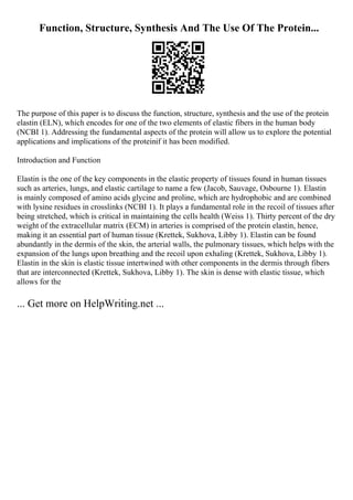 Function, Structure, Synthesis And The Use Of The Protein...
The purpose of this paper is to discuss the function, structure, synthesis and the use of the protein
elastin (ELN), which encodes for one of the two elements of elastic fibers in the human body
(NCBI 1). Addressing the fundamental aspects of the protein will allow us to explore the potential
applications and implications of the proteinif it has been modified.
Introduction and Function
Elastin is the one of the key components in the elastic property of tissues found in human tissues
such as arteries, lungs, and elastic cartilage to name a few (Jacob, Sauvage, Osbourne 1). Elastin
is mainly composed of amino acids glycine and proline, which are hydrophobic and are combined
with lysine residues in crosslinks (NCBI 1). It plays a fundamental role in the recoil of tissues after
being stretched, which is critical in maintaining the cells health (Weiss 1). Thirty percent of the dry
weight of the extracellular matrix (ECM) in arteries is comprised of the protein elastin, hence,
making it an essential part of human tissue (Krettek, Sukhova, Libby 1). Elastin can be found
abundantly in the dermis of the skin, the arterial walls, the pulmonary tissues, which helps with the
expansion of the lungs upon breathing and the recoil upon exhaling (Krettek, Sukhova, Libby 1).
Elastin in the skin is elastic tissue intertwined with other components in the dermis through fibers
that are interconnected (Krettek, Sukhova, Libby 1). The skin is dense with elastic tissue, which
allows for the
... Get more on HelpWriting.net ...
 
