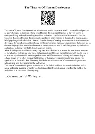 The Theories Of Human Development
Theories of Human development are relevant and matter in the real world . In my clinical practice
as a psychologist in training, I have found human development theories to be very useful in
conceptualizing and understanding my client s distress. I used theoretical frameworks that are
based on theories of human developmentto guide my interventions in therapy. For example, as a
brief psychodynamic clinician, I look to Freud s theory of anxiety to understand how distress was
developed for my clients and then based on this information I created interventions that assist me in
dismantling my client s defenses in order to reduce their anxiety. It had also guided my behaviors
and actions in therapy so that I do not harm my clients.
Also, drawing from attachment theory, my role as a clinician is to assess the attachment patterns
of my client as well as see how these patterns continued to play out in therapy with me. In role is
to provide my clients with a new experience and a different way of relating and connecting to
others. Given my work, I believe that theories of human development matter and have a real
application in the world. For this essay, I will discuss why theories of human development are
relevant and how they matter in the real world.
Theories of human development are relevant at the individual level because it helped us make
sense and make meaning of our lives. As discussed in Bronfenbrenner s model, the child or the
individual is at the center of everything
... Get more on HelpWriting.net ...
 