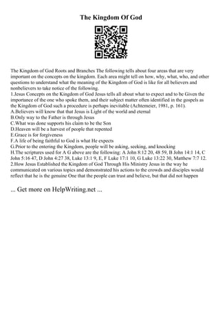 The Kingdom Of God
The Kingdom of God Roots and Branches The following tells about four areas that are very
important on the concepts on the kingdom. Each area might tell on how, why, what, who, and other
questions to understand what the meaning of the Kingdom of God is like for all believers and
nonbelievers to take notice of the following.
1.Jesus Concepts on the Kingdom of God Jesus tells all about what to expect and to be Given the
importance of the one who spoke them, and their subject matter often identified in the gospels as
the Kingdom of God such a procedure is perhaps inevitable (Achtemeier, 1981, p. 161).
A.Believers will know that that Jesus is Light of the world and eternal
B.Only way to the Father is through Jesus
C.What was done supports his claim to be the Son
D.Heaven will be a harvest of people that repented
E.Grace is for forgiveness
F.A life of being faithful to God is what He expects
G.Prior to the entering the Kingdom, people will be asking, seeking, and knocking
H.The scriptures used for A G above are the following: A John 8:12 20, 48 59, B John 14:1 14, C
John 5:16 47, D John 4:27 38, Luke 13:1 9, E, F Luke 17:1 10, G Luke 13:22 30, Matthew 7:7 12.
2.How Jesus Established the Kingdom of God Through His Ministry Jesus in the way he
communicated on various topics and demonstrated his actions to the crowds and disciples would
reflect that he is the genuine One that the people can trust and believe, but that did not happen
... Get more on HelpWriting.net ...
 
